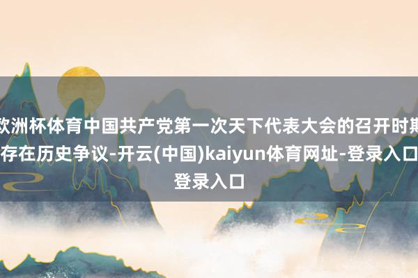 欧洲杯体育中国共产党第一次天下代表大会的召开时期存在历史争议-开云(中国)kaiyun体育网址-登录入口