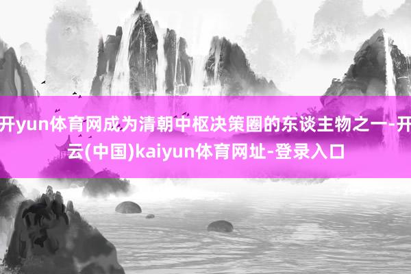 开yun体育网成为清朝中枢决策圈的东谈主物之一-开云(中国)kaiyun体育网址-登录入口
