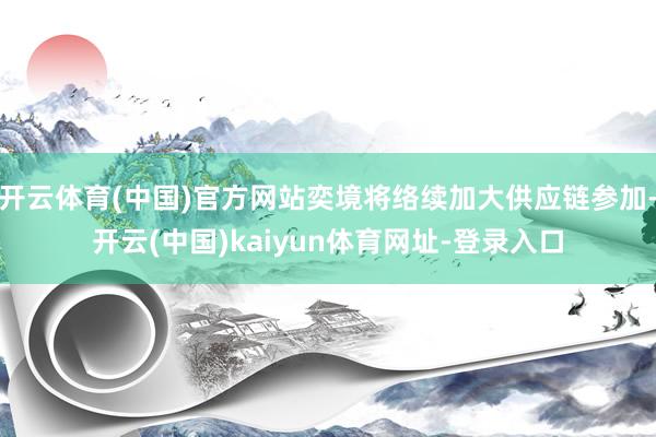 开云体育(中国)官方网站奕境将络续加大供应链参加-开云(中国)kaiyun体育网址-登录入口