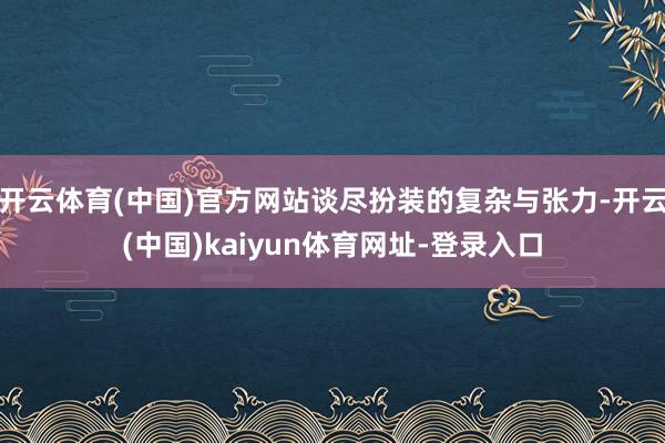 开云体育(中国)官方网站谈尽扮装的复杂与张力-开云(中国)kaiyun体育网址-登录入口