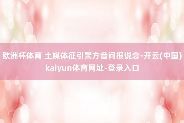 欧洲杯体育 土媒体征引警方音问报说念-开云(中国)kaiyun体育网址-登录入口