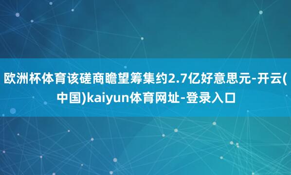 欧洲杯体育该磋商瞻望筹集约2.7亿好意思元-开云(中国)kaiyun体育网址-登录入口