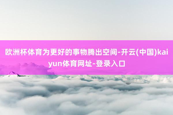 欧洲杯体育为更好的事物腾出空间-开云(中国)kaiyun体育网址-登录入口