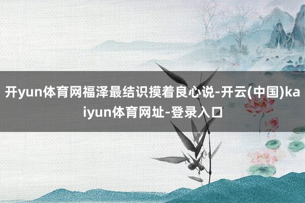开yun体育网福泽最结识摸着良心说-开云(中国)kaiyun体育网址-登录入口