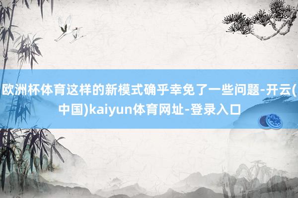 欧洲杯体育这样的新模式确乎幸免了一些问题-开云(中国)kaiyun体育网址-登录入口