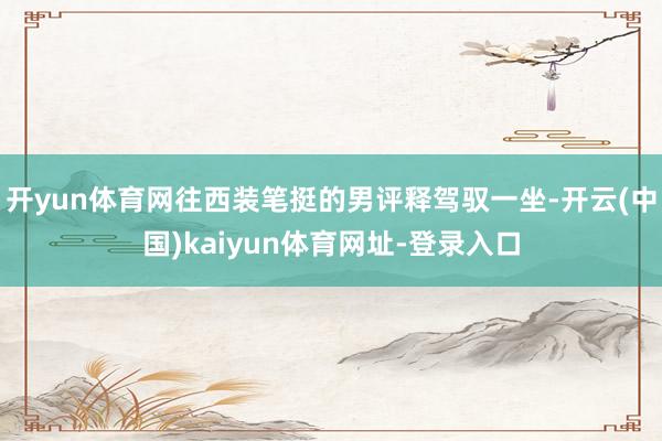 开yun体育网往西装笔挺的男评释驾驭一坐-开云(中国)kaiyun体育网址-登录入口