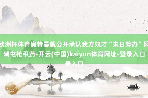 欧洲杯体育奥特曼就公开承认我方奴才“末日筹办”风潮屯枪积药-开云(中国)kaiyun体育网址-登录入口
