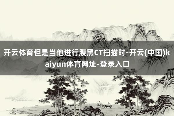 开云体育但是当他进行腹黑CT扫描时-开云(中国)kaiyun体育网址-登录入口