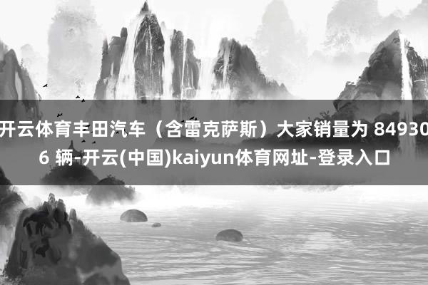 开云体育丰田汽车（含雷克萨斯）大家销量为 849306 辆-开云(中国)kaiyun体育网址-登录入口