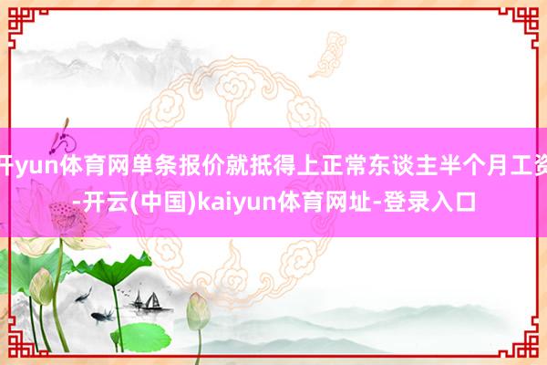 开yun体育网单条报价就抵得上正常东谈主半个月工资-开云(中国)kaiyun体育网址-登录入口