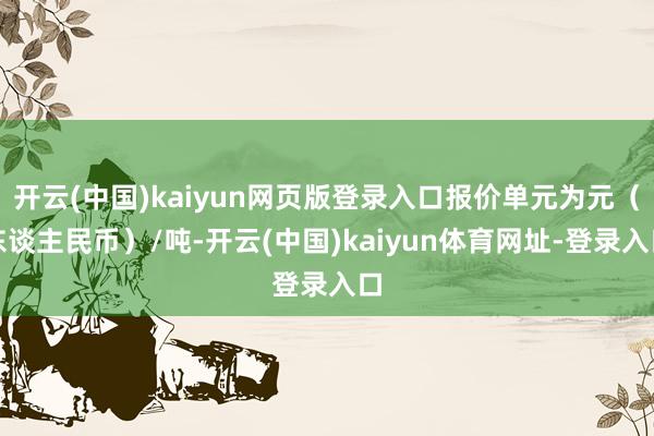 开云(中国)kaiyun网页版登录入口报价单元为元（东谈主民币）/吨-开云(中国)kaiyun体育网址-登录入口