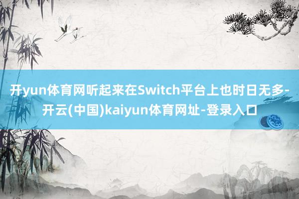 开yun体育网听起来在Switch平台上也时日无多-开云(中国)kaiyun体育网址-登录入口