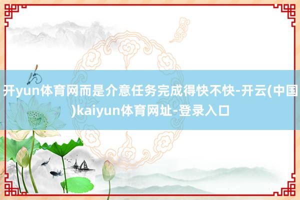 开yun体育网而是介意任务完成得快不快-开云(中国)kaiyun体育网址-登录入口