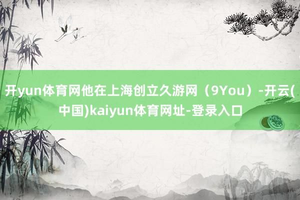 开yun体育网他在上海创立久游网（9You）-开云(中国)kaiyun体育网址-登录入口