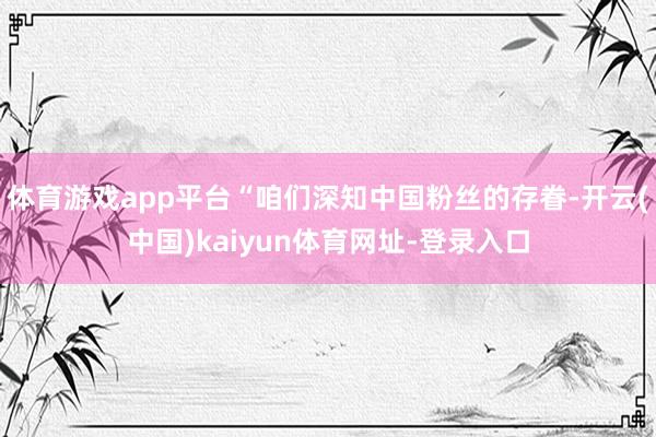 体育游戏app平台“咱们深知中国粉丝的存眷-开云(中国)kaiyun体育网址-登录入口