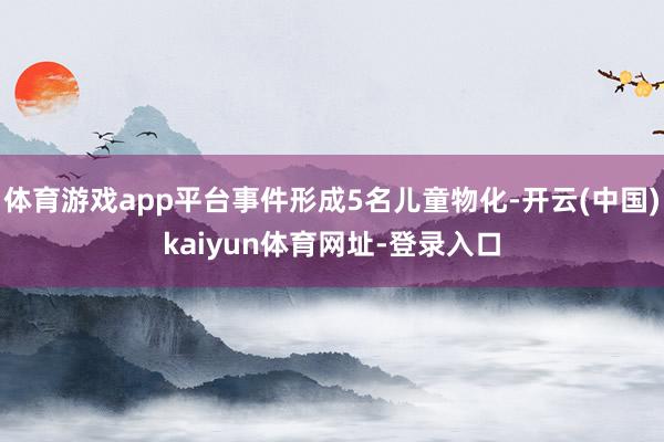 体育游戏app平台事件形成5名儿童物化-开云(中国)kaiyun体育网址-登录入口