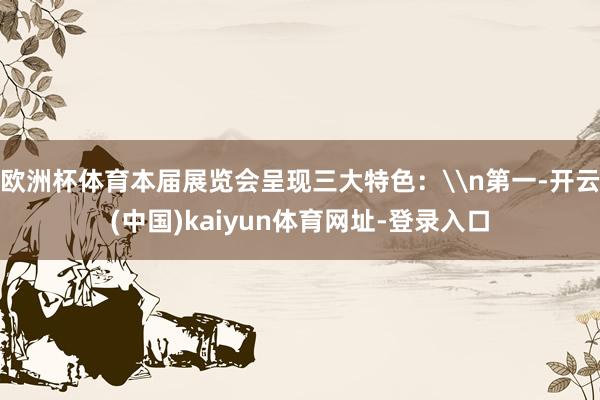 欧洲杯体育本届展览会呈现三大特色：\n第一-开云(中国)kaiyun体育网址-登录入口