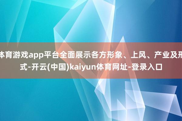 体育游戏app平台全面展示各方形象、上风、产业及形式-开云(中国)kaiyun体育网址-登录入口
