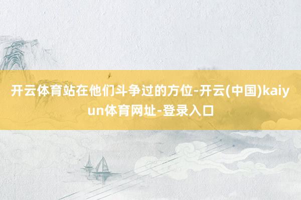 开云体育站在他们斗争过的方位-开云(中国)kaiyun体育网址-登录入口