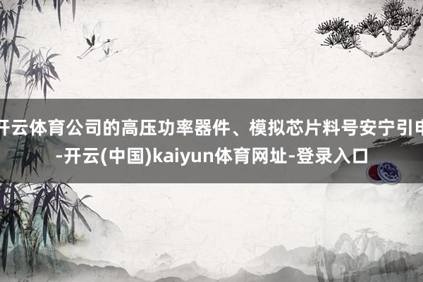 开云体育公司的高压功率器件、模拟芯片料号安宁引申-开云(中国)kaiyun体育网址-登录入口
