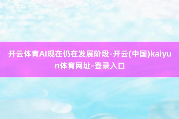 开云体育AI现在仍在发展阶段-开云(中国)kaiyun体育网址-登录入口