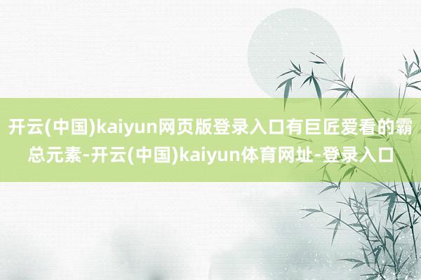 开云(中国)kaiyun网页版登录入口有巨匠爱看的霸总元素-开云(中国)kaiyun体育网址-登录入口