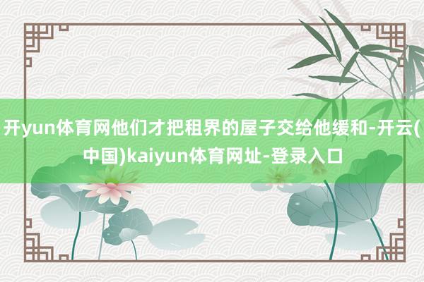开yun体育网他们才把租界的屋子交给他缓和-开云(中国)kaiyun体育网址-登录入口