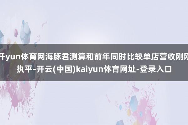 开yun体育网海豚君测算和前年同时比较单店营收刚刚执平-开云(中国)kaiyun体育网址-登录入口