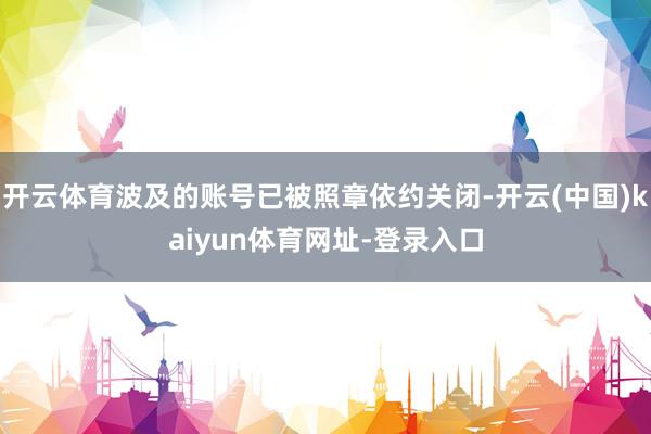 开云体育波及的账号已被照章依约关闭-开云(中国)kaiyun体育网址-登录入口