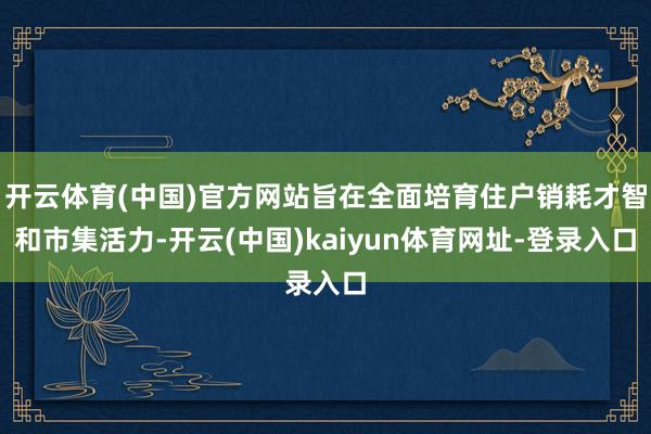 开云体育(中国)官方网站旨在全面培育住户销耗才智和市集活力-开云(中国)kaiyun体育网址-登录入口