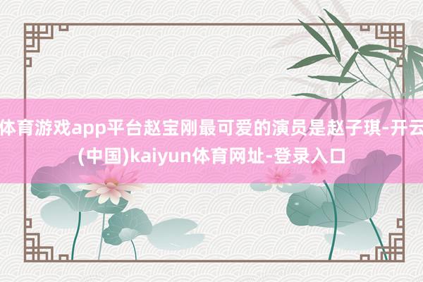 体育游戏app平台赵宝刚最可爱的演员是赵子琪-开云(中国)kaiyun体育网址-登录入口