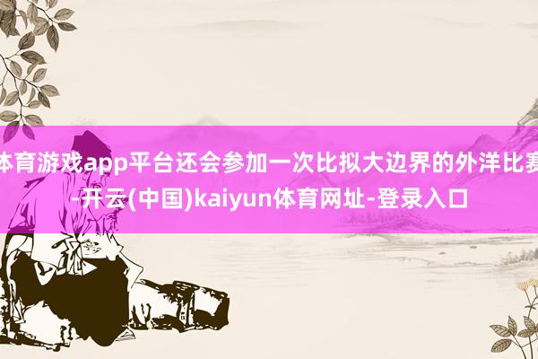 体育游戏app平台还会参加一次比拟大边界的外洋比赛-开云(中国)kaiyun体育网址-登录入口