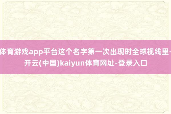 体育游戏app平台这个名字第一次出现时全球视线里-开云(中国)kaiyun体育网址-登录入口
