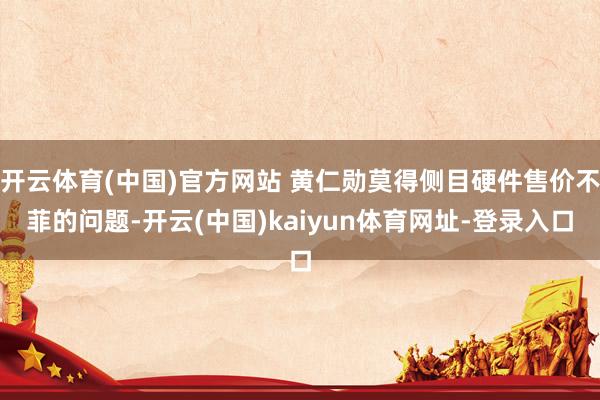 开云体育(中国)官方网站 黄仁勋莫得侧目硬件售价不菲的问题-开云(中国)kaiyun体育网址-登录入口