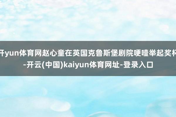 开yun体育网赵心童在英国克鲁斯堡剧院哽噎举起奖杯-开云(中国)kaiyun体育网址-登录入口