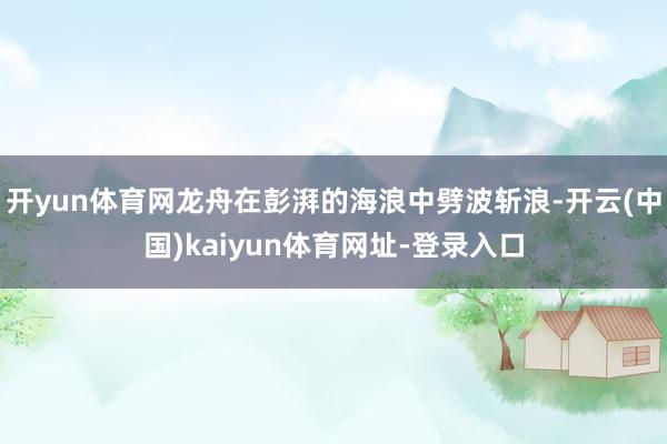 开yun体育网龙舟在彭湃的海浪中劈波斩浪-开云(中国)kaiyun体育网址-登录入口