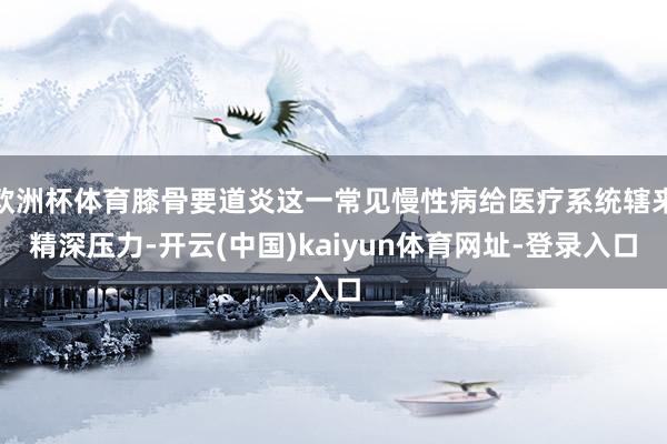 欧洲杯体育膝骨要道炎这一常见慢性病给医疗系统辖来精深压力-开云(中国)kaiyun体育网址-登录入口
