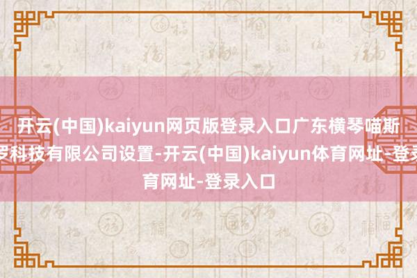 开云(中国)kaiyun网页版登录入口广东横琴喵斯拉网罗科技有限公司设置-开云(中国)kaiyun体育网址-登录入口