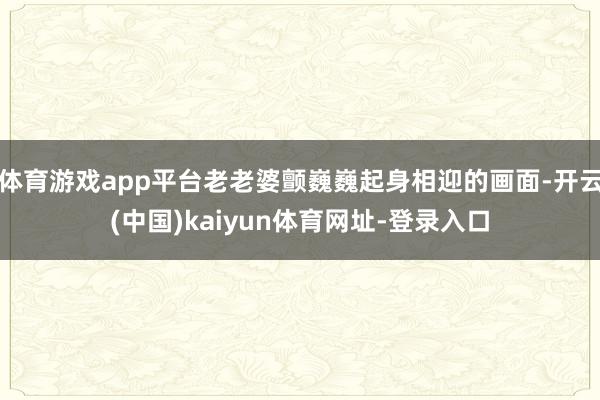 体育游戏app平台老老婆颤巍巍起身相迎的画面-开云(中国)kaiyun体育网址-登录入口