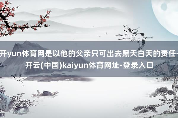 开yun体育网是以他的父亲只可出去黑天白天的责任-开云(中国)kaiyun体育网址-登录入口
