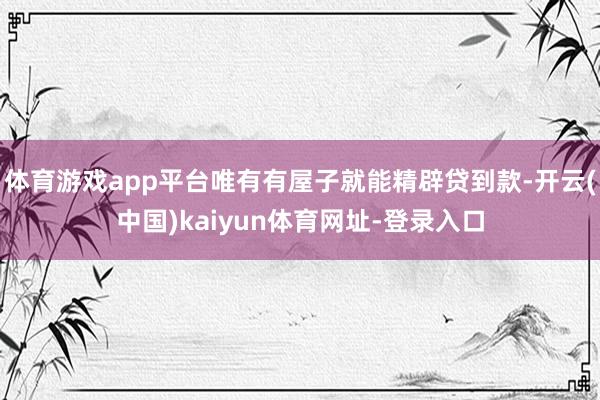 体育游戏app平台唯有有屋子就能精辟贷到款-开云(中国)kaiyun体育网址-登录入口