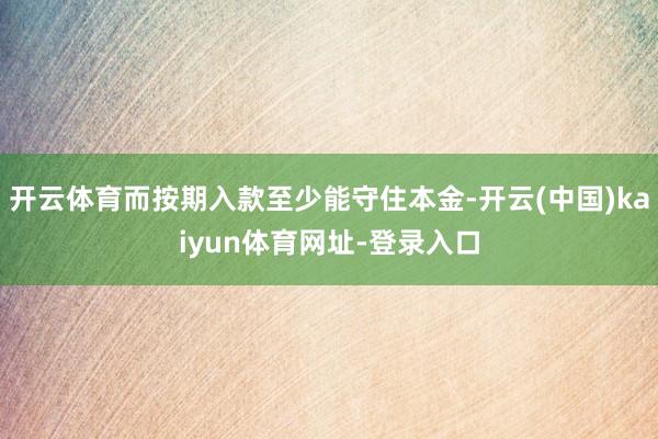 开云体育而按期入款至少能守住本金-开云(中国)kaiyun体育网址-登录入口