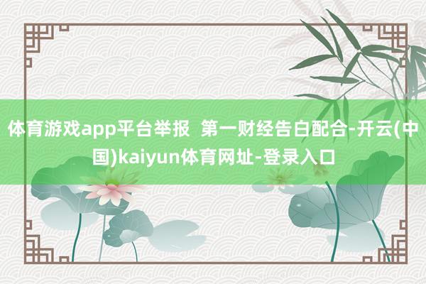 体育游戏app平台举报  第一财经告白配合-开云(中国)kaiyun体育网址-登录入口