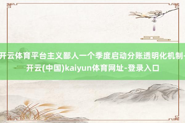 开云体育平台主义鄙人一个季度启动分账透明化机制-开云(中国)kaiyun体育网址-登录入口