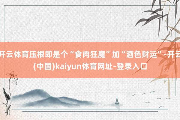 开云体育压根即是个“食肉狂魔”加“酒色财运”-开云(中国)kaiyun体育网址-登录入口