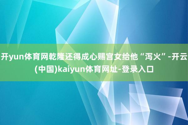 开yun体育网乾隆还得成心赐宫女给他“泻火”-开云(中国)kaiyun体育网址-登录入口