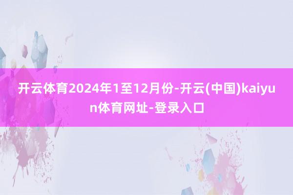 开云体育2024年1至12月份-开云(中国)kaiyun体育网址-登录入口