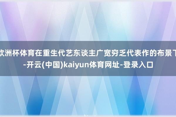 欧洲杯体育在重生代艺东谈主广宽穷乏代表作的布景下-开云(中国)kaiyun体育网址-登录入口