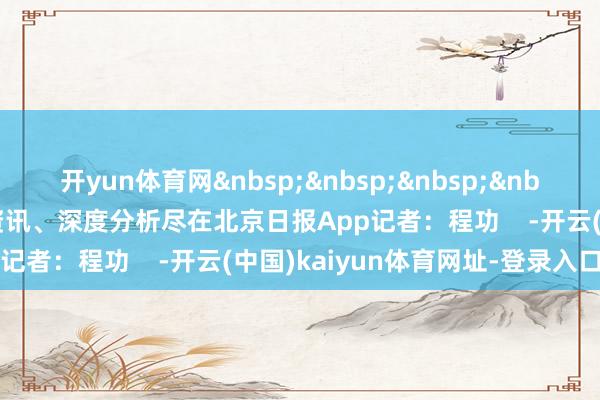 开yun体育网&nbsp;&nbsp;&nbsp;&nbsp;更多热门速报、巨擘资讯、深度分析尽在北京日报App记者：程功    -开云(中国)kaiyun体育网址-登录入口