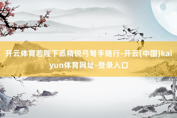 开云体育若陛下派精锐弓弩手随行-开云(中国)kaiyun体育网址-登录入口